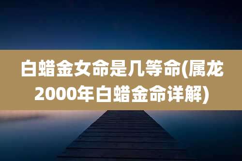 白蜡金女命是几等命(属龙2000年白蜡金命详解)