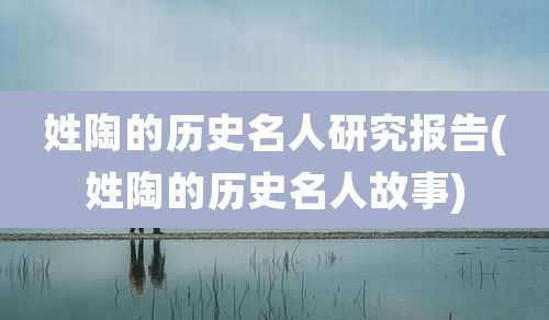 姓陶的历史名人研究报告(姓陶的历史名人故事)