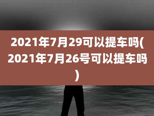 2021年7月29可以提车吗(2021年7月26号可以提车吗)