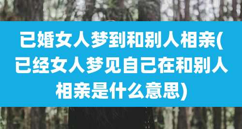 已婚女人梦到和别人相亲(已经女人梦见自己在和别人相亲是什么意思)