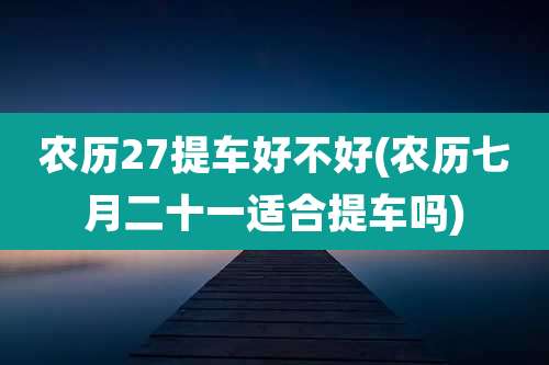 农历27提车好不好(农历七月二十一适合提车吗)