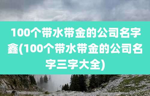 100个带水带金的公司名字鑫(100个带水带金的公司名字三字大全)