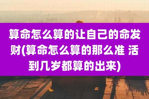 算命怎么算的让自己的命发财(算命怎么算的那么准 活到几岁都算的出来)