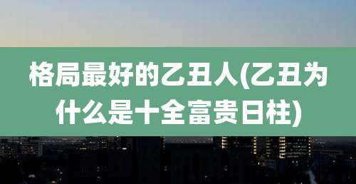 格局最好的乙丑人(乙丑为什么是十全富贵日柱)