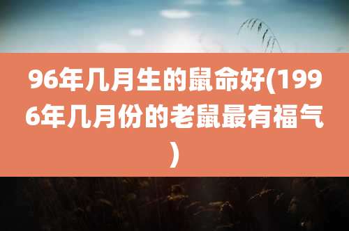96年几月生的鼠命好(1996年几月份的老鼠最有福气)