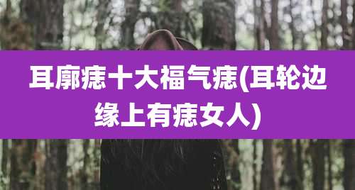 耳廓痣十大福气痣(耳轮边缘上有痣女人)