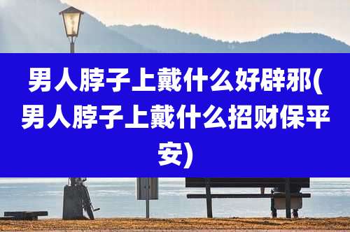 男人脖子上戴什么好辟邪(男人脖子上戴什么招财保平安)