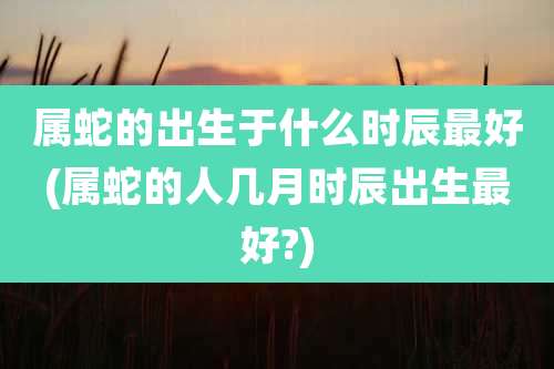 属蛇的出生于什么时辰最好(属蛇的人几月时辰出生最好?)