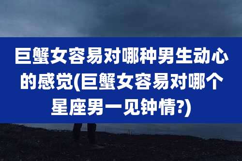 巨蟹女容易对哪种男生动心的感觉(巨蟹女容易对哪个星座男一见钟情?)