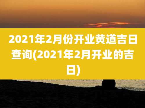 2021年2月份开业黄道吉日查询(2021年2月开业的吉日)