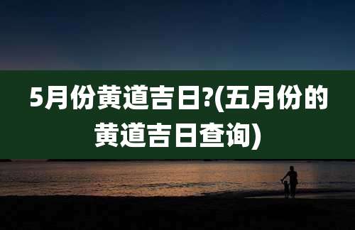 5月份黄道吉日?(五月份的黄道吉日查询)