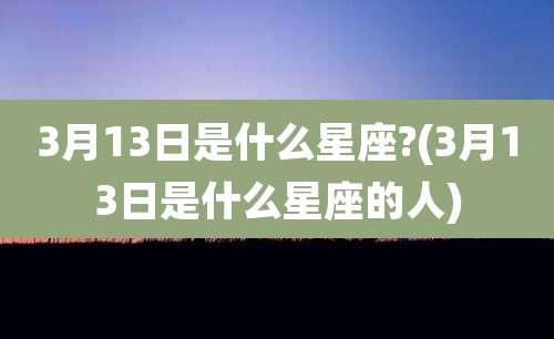 3月13日是什么星座?(3月13日是什么星座的人)