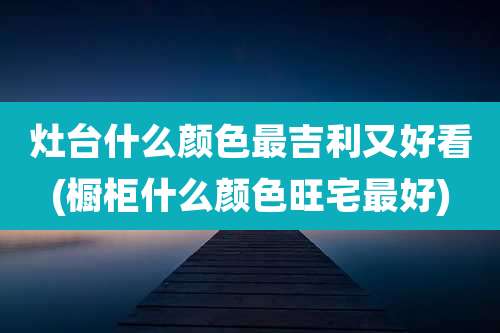 灶台什么颜色最吉利又好看(橱柜什么颜色旺宅最好)
