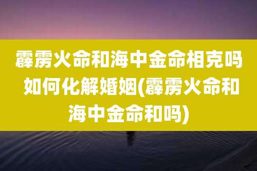 霹雳火命和海中金命相克吗 如何化解婚姻(霹雳火命和海中金命和吗)