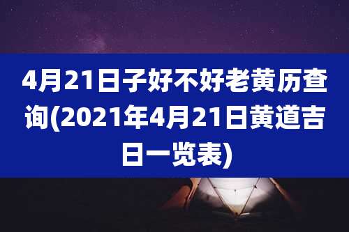 4月21日子好不好老黄历查询(2021年4月21日黄道吉日一览表)