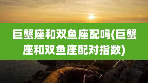 巨蟹座和双鱼座配吗(巨蟹座和双鱼座配对指数)