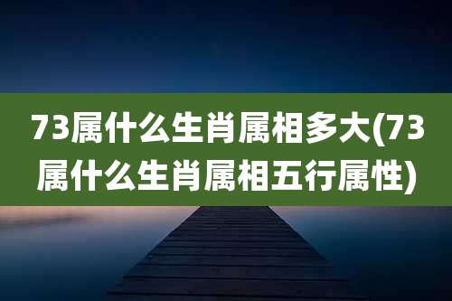 73属什么生肖属相多大(73属什么生肖属相五行属性)