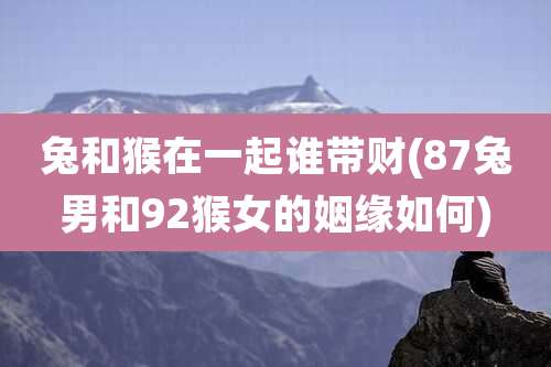 兔和猴在一起谁带财(87兔男和92猴女的姻缘如何)