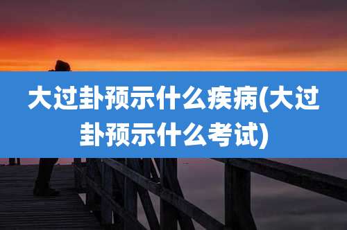 大过卦预示什么疾病(大过卦预示什么考试)