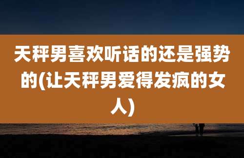 天秤男喜欢听话的还是强势的(让天秤男爱得发疯的女人)