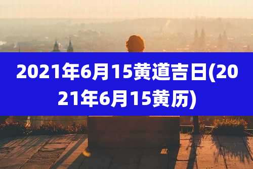 2021年6月15黄道吉日(2021年6月15黄历)