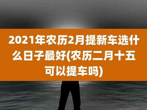 2021年农历2月提新车选什么日子最好(农历二月十五可以提车吗)