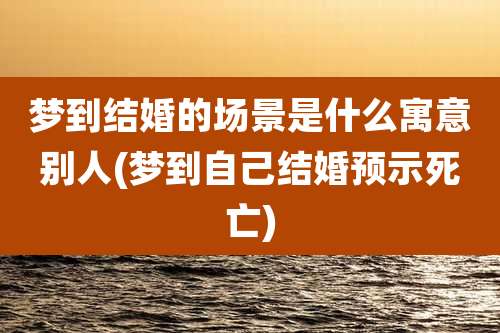 梦到结婚的场景是什么寓意别人(梦到自己结婚预示死亡)