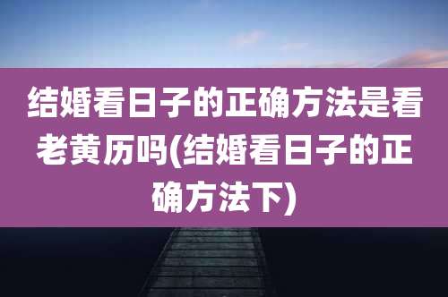 结婚看日子的正确方法是看老黄历吗(结婚看日子的正确方法下)