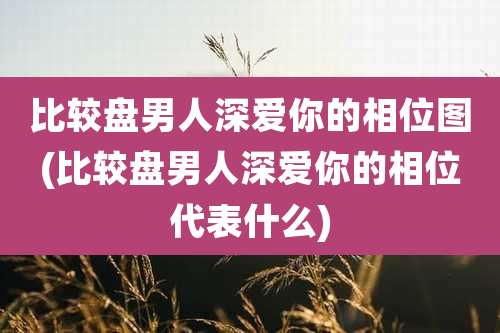 比较盘男人深爱你的相位图(比较盘男人深爱你的相位代表什么)