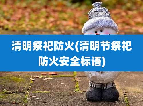 清明祭祀防火(清明节祭祀防火安全标语)
