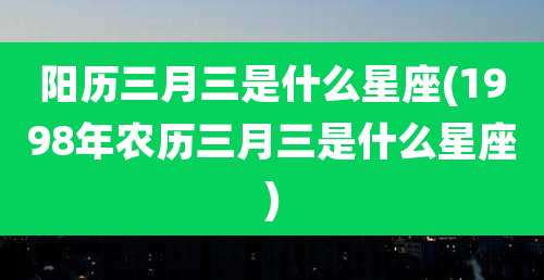 阳历三月三是什么星座(1998年农历三月三是什么星座)