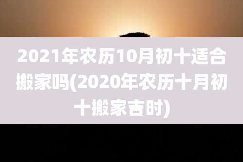 2021年农历10月初十适合搬家吗(2020年农历十月初十搬家吉时)