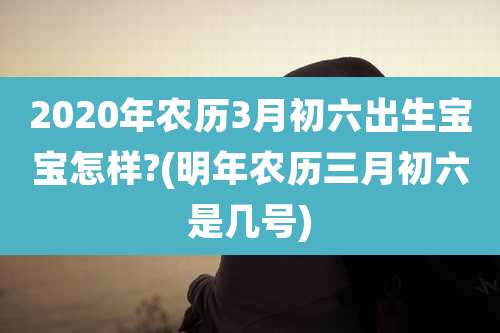 2020年农历3月初六出生宝宝怎样?(明年农历三月初六是几号)
