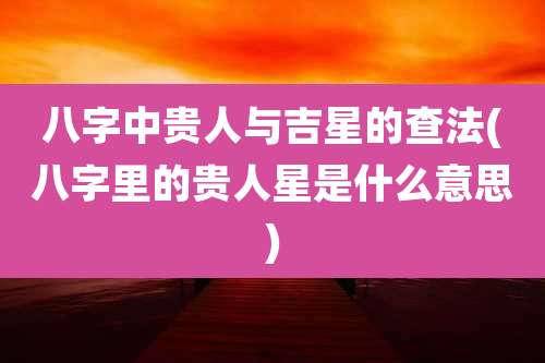 八字中贵人与吉星的查法(八字里的贵人星是什么意思)