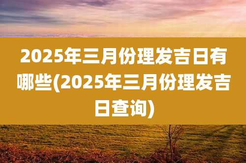 2025年三月份理发吉日有哪些(2025年三月份理发吉日查询)