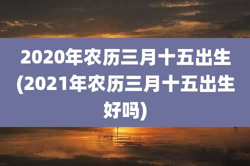 2020年农历三月十五出生(2021年农历三月十五出生好吗)