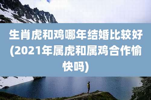 生肖虎和鸡哪年结婚比较好(2021年属虎和属鸡合作愉快吗)