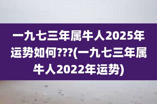 一九七三年属牛人2025年运势如何???(一九七三年属牛人2022年运势)