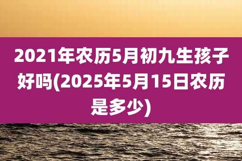 2021年农历5月初九生孩子好吗(2025年5月15日农历是多少)