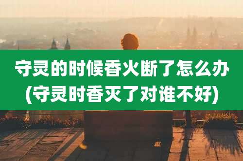 守灵的时候香火断了怎么办(守灵时香灭了对谁不好)