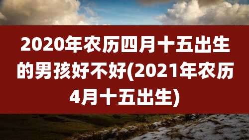 2020年农历四月十五出生的男孩好不好(2021年农历4月十五出生)