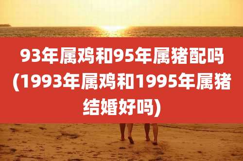 93年属鸡和95年属猪配吗(1993年属鸡和1995年属猪结婚好吗)