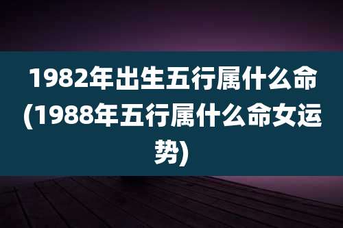 1982年出生五行属什么命(1988年五行属什么命女运势)