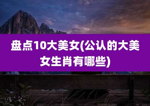盘点10大美女(公认的大美女生肖有哪些)