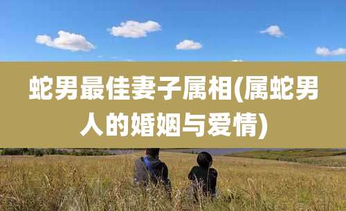 蛇男最佳妻子属相(属蛇男人的婚姻与爱情)