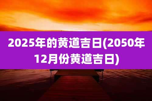 2025年的黄道吉日(2050年12月份黄道吉日)