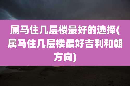 属马住几层楼最好的选择(属马住几层楼最好吉利和朝方向)