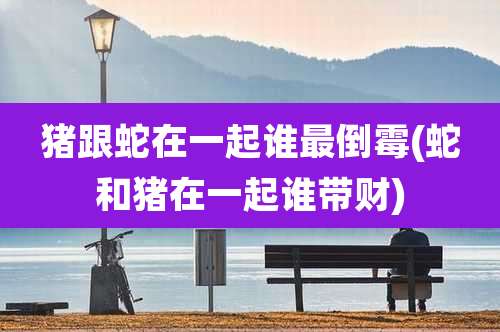 猪跟蛇在一起谁最倒霉(蛇和猪在一起谁带财)