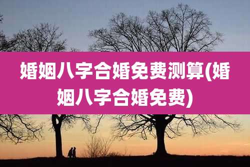 婚姻八字合婚免费测算(婚姻八字合婚免费)
