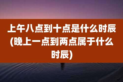上午八点到十点是什么时辰(晚上一点到两点属于什么时辰)